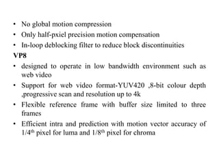 • No global motion compression
• Only half-pxiel precision motion compensation
• In-loop deblocking filter to reduce block discontinuities
VP8
• designed to operate in low bandwidth environment such as
web video
• Support for web video format-YUV420 ,8-bit colour depth
,progressive scan and resolution up to 4k
• Flexible reference frame with buffer size limited to three
frames
• Efficient intra and prediction with motion vector accuracy of
1/4th pixel for luma and 1/8th pixel for chroma
 