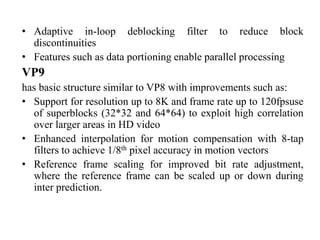 • Adaptive in-loop deblocking filter to reduce block
discontinuities
• Features such as data portioning enable parallel processing
VP9
has basic structure similar to VP8 with improvements such as:
• Support for resolution up to 8K and frame rate up to 120fpsuse
of superblocks (32*32 and 64*64) to exploit high correlation
over larger areas in HD video
• Enhanced interpolation for motion compensation with 8-tap
filters to achieve 1/8th pixel accuracy in motion vectors
• Reference frame scaling for improved bit rate adjustment,
where the reference frame can be scaled up or down during
inter prediction.
 