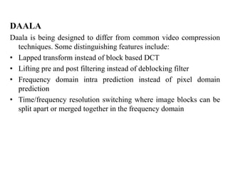 DAALA
Daala is being designed to differ from common video compression
techniques. Some distinguishing features include:
• Lapped transform instead of block based DCT
• Lifting pre and post filtering instead of deblocking filter
• Frequency domain intra prediction instead of pixel domain
prediction
• Time/frequency resolution switching where image blocks can be
split apart or merged together in the frequency domain
 