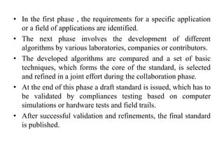 • In the first phase , the requirements for a specific application
or a field of applications are identified.
• The next phase involves the development of different
algorithms by various laboratories, companies or contributors.
• The developed algorithms are compared and a set of basic
techniques, which forms the core of the standard, is selected
and refined in a joint effort during the collaboration phase.
• At the end of this phase a draft standard is issued, which has to
be validated by compliances testing based on computer
simulations or hardware tests and field trails.
• After successful validation and refinements, the final standard
is published.
 