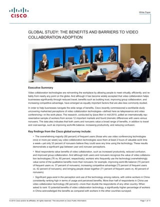 White Paper
Page 1 of 11© 2010 Cisco and/or its affiliates. All rights reserved. This document is Cisco Public Information.
GLOBAL STUDY: THE BENEFITS AND BARRIERS TO VIDEO
COLLABORATION ADOPTION
Executive Summary
Video collaboration technologies are reinventing the workplace by allowing people to meet virtually, efficiently, and re-
liably from nearly any point on the globe. And although it has become widely accepted that video collaboration helps
businesses significantly through reduced travel, benefits such as building trust, improving group collaboration, and
increasing competitive advantage, have emerged as equally important factors that are also less commonly studied.
In order to help businesses navigate the wide range of benefits, Cisco recently commissioned a worldwide study
uncovering market-led perceptions of video collaboration technologies—defined here as telepresence and video
conferencing—in the work place. The research, conducted by Ipsos Mori in mid-2010, polled an internationally rep-
resentative sample of workers from across 12 important markets and found dramatic differences with users versus
nonusers. The data also indicates that both users and nonusers value a broad range of benefits, in addition to travel
and cost-savings, such as improving work-life balance, increasing productivity, and reducing confusion.
Key findings from the Cisco global survey include:
The overwhelming majority (90 percent) of frequent users (those who use video conferencing technologies•	
once or more per week) say video collaboration technologies save them at least 2 hours of valuable work time
a week—yet only 33 percent of nonusers believe they could save any time using the technology. These results
demonstrate a significant gap between user and nonuser perceptions.
Most respondents value benefits of video collaboration, such as increased productivity, reduced confusion,•	
and improved group collaboration. And although both users and nonusers recognize the value of video collabora-
tion technologies (76 vs. 60 percent, respectively), workers who frequently use the technology overwhelmingly
value some of the qualitative benefits more than nonusers; for example, improving work-life balance (70 percent
of frequent users vs. 37 percent of nonusers), increasing competitive advantage (73 percent of frequent users
vs. 42 percent of nonusers), and bringing people closer together (71 percent of frequent users vs. 40 percent of
nonusers).
Significant gaps exist in the perception and use of the technology among nations, with online workers in China•	
consistently ranking high in terms of usage and perceived benefits. More than half of respondents in China use
video collaboration technology (56 percent)—more than double the respondents of any other country. When
asked to rank 15 potential benefits of video collaboration technology, a significantly higher percentage of workers
in China acknowledged the benefits as compared with workers in the other countries surveyed.
 
