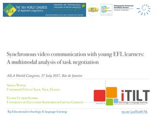 AILA World Congress, 27 July 2017, Rio de Janeiro
Synchronous video communication with young EFL learners:
A multimodal analysis of task negotiation
Shona Whyte
Université Côte d’Azur, Nice, France 
Euline Cutrim Schmid
University of Education Schwäbisch-Gmünd, Germany
B9 Educational technology & language learning wp.me/p28EmH-Nk
 