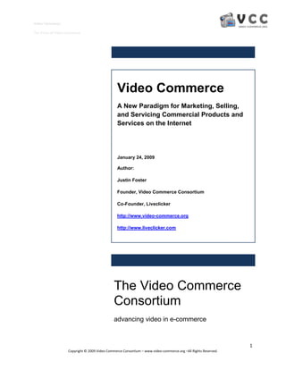 Video Commerce

The Vision of Video Commerce




                                                 Video Commerce
                                                 A New Paradigm for Marketing, Selling,
                                                 and Servicing Commercial Products and
                                                 Services on the Internet




                                                 January 24, 2009

                                                 Author:

                                                 Justin Foster

                                                 Founder, Video Commerce Consortium

                                                 Co-Founder, Liveclicker

                                                 http://www.video-commerce.org

                                                 http://www.liveclicker.com




                                               The Video Commerce
                                               Consortium
                                               advancing video in e-commerce


                                                                                                                1
                    Copyright © 2009 Video Commerce Consortium – www.video-commerce.org –All Rights Reserved.
 