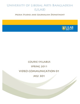University of Liberal Arts Bangladesh
                 (ULAB)
    Media Studies and Journalism Department




              COURSE SYLLABUS
                SPRING 2011

       VIDEO COMMUNICATION 01
                  MSJ 301
                      	
  
 