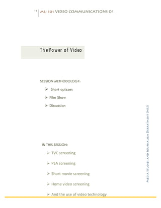 11   MSJ 301 VIDEO COMMUNICATIONS 01

	
  




	
          Th e	
   P o w er 	
   o f 	
   V id eo 	
  



            SESSION METHODOLOGY:

                Ø Short quizzes
                Ø Film Show
                Ø Discussion




                                                                          Media Studies and Journalism Department (MSJ)	
  
             IN	
  THIS	
  SESSION:	
  	
  

                  Ø TVC	
  screening	
  

                  Ø PSA	
  screening	
  

                  Ø Short	
  movie	
  screening	
  

                  Ø Home	
  video	
  screening	
  

                  Ø And	
  the	
  use	
  of	
  video	
  technology	
  
 