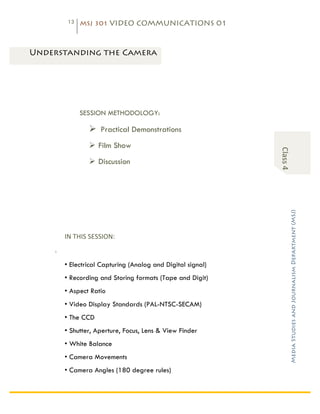 13    MSJ 301 VIDEO COMMUNICATIONS 01

   	
  

Characteristics of Video
 Understanding the Camera




                     SESSION METHODOLOGY:

                              Ø Practical Demonstrations
                              Ø Film Show




                                                                   Class	
  4	
  
                              Ø Discussion




                                                                                    Media Studies and Journalism Department (MSJ)	
  
              IN	
  THIS	
  SESSION:	
  
          :

              • Electrical Capturing (Analog and Digital signal)
              • Recording and Storing formats (Tape and Digit)
              • Aspect Ratio
              • Video Display Standards (PAL-NTSC-SECAM)
              • The CCD
              • Shutter, Aperture, Focus, Lens & View Finder
              • White Balance
              • Camera Movements
              • Camera Angles (180 degree rules)


                       	
  
 