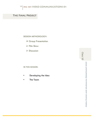 19   MSJ 301 VIDEO COMMUNICATIONS 01

	
  

       The Final Project




                 SESSION METHODOLOGY:

                     Ø Group Presentation
                     Ø Film Show
                     Ø Discussion




                                                   Class	
  10	
  

                                                                     Media Studies and Journalism Department (MSJ)	
  
                 IN	
  THIS	
  SESSION:	
  


                 •         Developing the Idea
                 •         The Team
 
