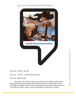2   MSJ 301 VIDEO COMMUNICATIONS 01

	
  




                                                                                               Media Studies and Journalism Department (MSJ)	
  
Course Code: MSJ 301

Course Title: Video Communications 01

Course Overview:
        The course is one of the ten major concentration courses in Digital Production under
Media Studies and Journalism Department. This course aims to provide students with the
knowledge of aesthetics of video as well as technical tools used in video communication. We
will explore how video is used in various social settings to communicate a message.
 