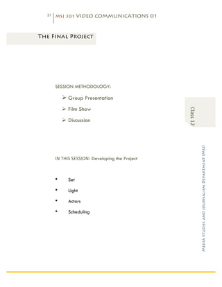 21   MSJ 301 VIDEO COMMUNICATIONS 01

	
  

       The Final Project




              SESSION METHODOLOGY:

                  Ø Group Presentation
                  Ø Film Show




                                                                  Class	
  12	
  
                  Ø Discussion




                                                                                    Media Studies and Journalism Department (MSJ)	
  
              IN	
  THIS	
  SESSION: Developing the Project	
  



              •      Set

              •      Light

              •      Actors

              •      Scheduling
 