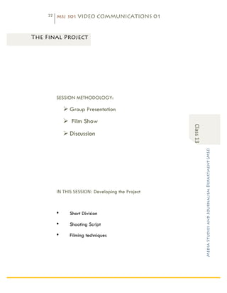 22   MSJ 301 VIDEO COMMUNICATIONS 01

	
  

       The Final Project




                 SESSION METHODOLOGY:

                     Ø Group Presentation
                     Ø Film Show




                                                                     Class	
  13	
  
                     Ø Discussion




                                                                                       Media Studies and Journalism Department (MSJ)	
  
                 IN	
  THIS	
  SESSION: Developing the Project	
  



                 •      Short Division

                 •      Shooting Script

                 •      Filming techniques
 