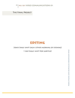 25   MSJ 301 VIDEO COMMUNICATIONS 01

	
  

       The Final Project




                         EDITING
       3days (half shift each: either morning of evening)




                                                            Media Studies and Journalism Department (MSJ)	
  
                  1 day (half shift For subtitle)
 