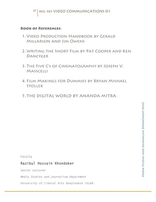 27   MSJ 301 VIDEO COMMUNICATIONS 01

	
  


Book of References:

       1. Video Production Handbook by Gerald
          Millarson and Jim Owens

       2. Writing the Short Film by Pat Cooper and Ken
          Dancyger

       3. The Five C’s of Cinematography by Joseph V.
          Masscelli

       4. Film Makings for Dummies by Bryan Mishael
          Stoller

       5. THE DIGITAL WORLD BY ANANDA MITRA




                                                         Media Studies and Journalism Department (MSJ)	
  



Faculty

Razibul Hossain Khondoker
Senior Lecturer

Media Studies and Journalism Department

University of Liberal Arts Bangladesh (ULAB)
 