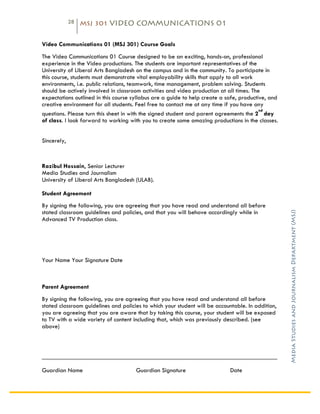 28   MSJ 301 VIDEO COMMUNICATIONS 01

	
  
Video Communications 01 (MSJ 301) Course Goals
The Video Communications 01 Course designed to be an exciting, hands-on, professional
experience in the Video productions. The students are important representatives of the
University of Liberal Arts Bangladesh on the campus and in the community. To participate in
this course, students must demonstrate vital employability skills that apply to all work
environments, i.e. public relations, teamwork, time management, problem solving. Students
should be actively involved in classroom activities and video production at all times. The
expectations outlined in this course syllabus are a guide to help create a safe, productive, and
creative environment for all students. Feel free to contact me at any time if you have any
                                                                                          nd
questions. Please turn this sheet in with the signed student and parent agreements the 2 day
of class. I look forward to working with you to create some amazing productions in the classes.

	
  
Sincerely,



Razibul Hossain, Senior Lecturer
Media Studies and Journalism
University of Liberal Arts Bangladesh (ULAB).

Student Agreement
By signing the following, you are agreeing that you have read and understand all before




                                                                                                   Media Studies and Journalism Department (MSJ)	
  
stated classroom guidelines and policies, and that you will behave accordingly while in
Advanced TV Production class.




Your Name Your Signature Date



Parent Agreement
By signing the following, you are agreeing that you have read and understand all before
stated classroom guidelines and policies to which your student will be accountable. In addition,
you are agreeing that you are aware that by taking this course, your student will be exposed
to TV with a wide variety of content including that, which was previously described. (see
above)



___________________________________________________________________________

Guardian Name                         Guardian Signature                     Date
 
