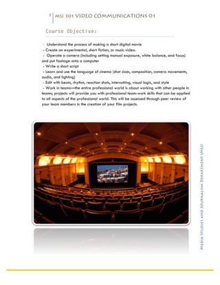 3   MSJ 301 VIDEO COMMUNICATIONS 01

	
  
         Course Objective:

       - Understand the process of making a short digital movie
        - Create an experimental, short fiction, or music video.
        - Operate a camera (including setting manual exposure, white balance, and focus)
       and put footage onto a computer
        - Write a short script
        - Learn and use the language of cinema (shot sizes, composition, camera movements,
       audio, and lighting)
        - Edit with beats, rhythm, reaction shots, intercutting, visual logic, and style
        - Work in teams—the entire professional world is about working with other people in
       teams; projects will provide you with professional team-work skills that can be applied
       to all aspects of the professional world. This will be assessed through peer review of
       your team members in the creation of your film projects.




                                                                                                 Media Studies and Journalism Department (MSJ)	
  
 