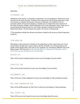 4   MSJ 301 VIDEO COMMUNICATIONS 01

	
  
GRADING

ATTENDANCE 10%

Attendance in this course is a mandatory requirement. You are expected to attend every class
and stay for the entire duration. Tardiness, early departures, lack of being prepared, or lack
of awareness or attention during class will count as absences--two incidents of any of
previously stated will equal one absence. A student may be absent from class maximum of
five times during the semester with the deduction of his or her attendance marks. There are no
excused absences beyond those five. Any further absences (without the permission of
Department Head) – the 6th absence the student will receive a failing grade.

***An attendance includes the classes and seminars related to the course curriculum integration
programs.



TEAM WORK 10%

Filmmaking is about teamwork. Working in the professional world is about teamwork. If one
person fails to do their job or does it poorly, the film will suffer. You will be graded on the
quality of the specific tasks in the role you are assigned. You will perform different roles in the
fiction project. With that said, the film must get done, so if someone isn’t doing their work or
fails to show up, you will need to cover for each other.




                                                                                                      Media Studies and Journalism Department (MSJ)	
  
QUIZZES 5%

There will be several reading quizzes to prove your knowledge of course content.



EXERCISES 10%

There will be several exercises to prove your knowledge of course content.



ASSIGNMENTS 10%

There will be one written assignment to prove your knowledge of video production analysis.


MID TERM EXAMINATION 20%

There will be MCQ questions for Mid Term to recall your knowledge of video technology.


ORAL REPORT 10%

There will be several oral reports to prove your knowledge about the course.
 
