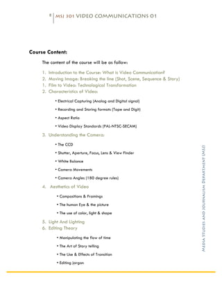 8   MSJ 301 VIDEO COMMUNICATIONS 01

	
  




Course Content:
       The content of the course will be as follow:

       1.   Introduction to the Course: What is Video Communication?
       2.   Moving Image: Breaking the line (Shot, Scene, Sequence & Story)
       1.   Film to Video: Technological Transformation
       2.   Characteristics of Video:
                • Electrical Capturing (Analog and Digital signal)
                • Recording and Storing formats (Tape and Digit)
                • Aspect Ratio
                • Video Display Standards (PAL-NTSC-SECAM)

       3. Understanding the Camera:
                • The CCD




                                                                              Media Studies and Journalism Department (MSJ)	
  
                • Shutter, Aperture, Focus, Lens & View Finder
                • White Balance
                • Camera Movements
                • Camera Angles (180 degree rules)

       4. Aesthetics of Video
                • Compositions & Framings
                • The human Eye & the picture
                • The use of color, light & shape

       5. Light And Lighting
       6. Editing Theory
                • Manipulating the flow of time
                • The Art of Story telling
                • The Use & Effects of Transition
                • Editing jargon
 