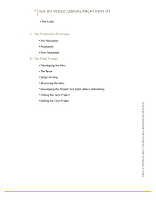 9    MSJ 301 VIDEO COMMUNICATIONS 01

	
  
                     • The Audio

                     	
  

       7. The Production Processes
              • Pre Production
              • Production
              • Post Production

       8. The Final Project
              • Developing the Idea
              • The Team
              • Script Writing
              • Structuring the Idea
              • Developing the Project: Set, Light, Actors, Scheduling.
              • Filming the Term Project
              • Editing the Term Project




                                                                          Media Studies and Journalism Department (MSJ)	
  
              	
  

              	
  

              	
  

              	
  

              	
  

              	
  

              	
  

              	
  
 