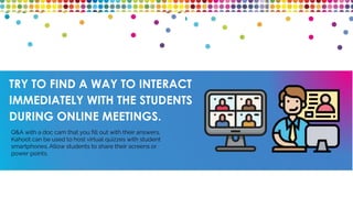 TRY TO FIND A WAY TO INTERACT
IMMEDIATELY WITH THE STUDENTS
DURING ONLINE MEETINGS.
Q&A with a doc cam that you fill out with their answers,
Kahoot can be used to host virtual quizzes with student
smartphones. Allow students to share their screens or
power points.
 