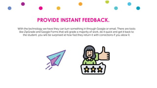 PROVIDE INSTANT FEEDBACK.
With the technology we have they can turn something in through Google or email. There are tools
like ZipGrade and Google Forms that will grade a majority of work, do it quick and get it back to
the student, you will be surprised at how fast they return it with corrections if you allow it.
 