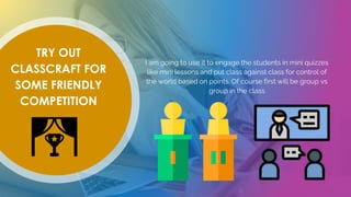 TRY OUT
CLASSCRAFT FOR
SOME FRIENDLY
COMPETITION
I am going to use it to engage the students in mini quizzes
like mini lessons and put class against class for control of
the world based on points. Of course first will be group vs
group in the class
 