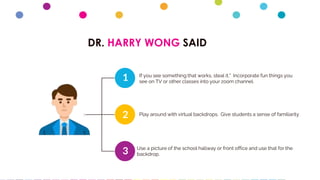 DR. HARRY WONG SAID
1
2
3
If you see something that works, steal it." Incorporate fun things you
see on TV or other classes into your zoom channel.
Play around with virtual backdrops. Give students a sense of familiarity
Use a picture of the school hallway or front office and use that for the
backdrop.
 