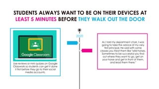 STUDENTS ALWAYS WANT TO BE ON THEIR DEVICES AT
LEAST 5 MINUTES BEFORE THEY WALK OUT THE DOOR
2020
Use reviews or mini quizzes on Google
Classwork so students can get it done
it first before they go to their social
media accounts.
As I told my department chair, I was
going to take the advice of my very
first principal, He said with some
classes you treat them like "wild horses.
Sometimes to be successful you find
out where they want to go, get on
your horse and get in front of them,
and lead them there."
 