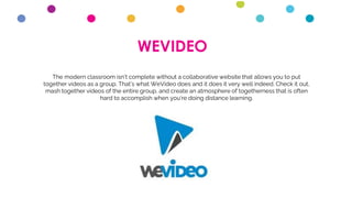 WEVIDEO
The modern classroom isn’t complete without a collaborative website that allows you to put
together videos as a group. That’s what WeVideo does and it does it very well indeed. Check it out,
mash together videos of the entire group, and create an atmosphere of togetherness that is often
hard to accomplish when you’re doing distance learning.
 