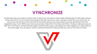 VYNCHRONIZE
Vynchronize lets you create an online room in which you can watch a video while chatting about it with other viewers
at the same time. To use Vynchronize just go to the site, enter your name, and pick a name for your chat room. As
soon as you do that your chat room will be launched and you can invite others to join by giving them the URL
assigned to your room. Within your room you can play videos from YouTube and Vimeo. To play a video just copy its
URL from YouTube or Vimeo and then paste it into the video queue. Chat about the video happens in a side panel on
the same page. You can pause, rewind, and fast-forward the video just like you can on YouTube or Vimeo.
 