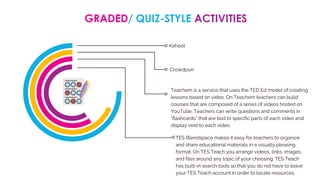 GRADED/ QUIZ-STYLE ACTIVITIES
Kahoot
Crowdpurr
Teachem is a service that uses the TED Ed model of creating
lessons based on video. On Teachem teachers can build
courses that are composed of a series of videos hosted on
YouTube. Teachers can write questions and comments in
“flashcards” that are tied to specific parts of each video and
display next to each video.
TES Blendspace makes it easy for teachers to organize
and share educational materials in a visually pleasing
format. On TES Teach you arrange videos, links, images,
and files around any topic of your choosing. TES Teach
has built-in search tools so that you do not have to leave
your TES Teach account in order to locate resources.
 