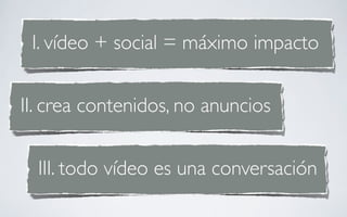 I. vídeo + social = máximo impacto


II. crea contenidos, no anuncios


  III. todo vídeo es una conversación
 