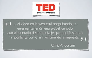 “   …el vídeo en la web está propulsando un
       emergente fenómeno global: un ciclo
autoalimentado de aprendizaje que podría ser tan


                                              ”
  importante como la invención de la imprenta.

                           Chris Anderson
 