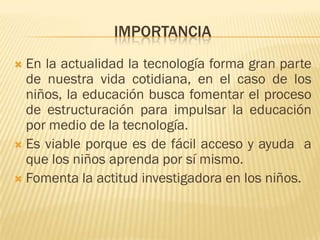 IMPORTANCIA
 En la actualidad la tecnología forma gran parte
  de nuestra vida cotidiana, en el caso de los
  niños, la educación busca fomentar el proceso
  de estructuración para impulsar la educación
  por medio de la tecnología.
 Es viable porque es de fácil acceso y ayuda a
  que los niños aprenda por sí mismo.
 Fomenta la actitud investigadora en los niños.
 