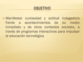 OBJETIVO

   Manifestar curiosidad y actitud indagadora
    frente a acontecimientos de su medio
    inmediato y de otros contextos sociales, a
    través de programas interactivos para impulsar
    la educación tecnológica
 
