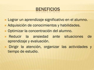 BENEFICIOS

 Lograr un aprendizaje significativo en el alumno.
 Adquisición de conocimientos y habilidades.

 Optimizar la concentración del alumno.

 Reducir    la ansiedad ante situaciones de
  aprendizaje y evaluación.
 Dirigir la atención, organizar las actividades y
  tiempo de estudio.
 