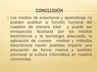 CONCLUSIÓN
   Los medios de enseñanza y aprendizaje no
    pueden sustituir la función humana del
    maestro de manera total y puede ser
    enriquecida facilitada por los medios
    electrónicos y la tecnología adecuada, la
    aplicación de nuevos medios y métodos
    electrónicos hacen posibles impartir una
    educación de forma masiva y también
    promover la cultura informática en nuestra
    comunidad.
 