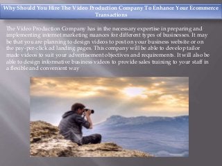 Why Should You Hire The Video Production Company To Enhance Your Ecommerce
Transactions
The Video Production Company has in the necessary expertise in preparing and
implementing internet marketing nuances for different types of businesses. It may
be that you are planning to design videos to post on your business website or on
the pay-per-click ad landing pages. This company will be able to develop tailor
made videos to suit your advertisement objectives and requirements. It will also be
able to design informative business videos to provide sales training to your staff in
a flexible and convenient way
 