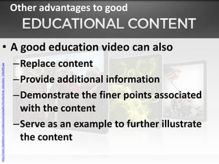 Other advantages to good


                 • A good education video can also
                                                                                      –Replace content
http://static.t3platform.com/video/aux/org/public/thumbs/king_education_526x395.jpg




                                                                                      –Provide additional information
                                                                                      –Demonstrate the finer points associated
                                                                                       with the content
                                                                                      –Serve as an example to further illustrate
                                                                                       the content
 