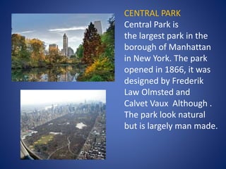 CENTRAL PARK
Central Park is
the largest park in the
borough of Manhattan
in New York. The park
opened in 1866, it was
designed by Frederik
Law Olmsted and
Calvet Vaux Although .
The park look natural
but is largely man made.
 