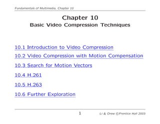 Fundamentals of Multimedia, Chapter 10
Chapter 10
Basic Video Compression Techniques
10.1 Introduction to Video Compression
10.2 Video Compression with Motion Compensation
10.3 Search for Motion Vectors
10.4 H.261
10.5 H.263
10.6 Further Exploration
1 Li & Drew c Prentice Hall 2003
 
