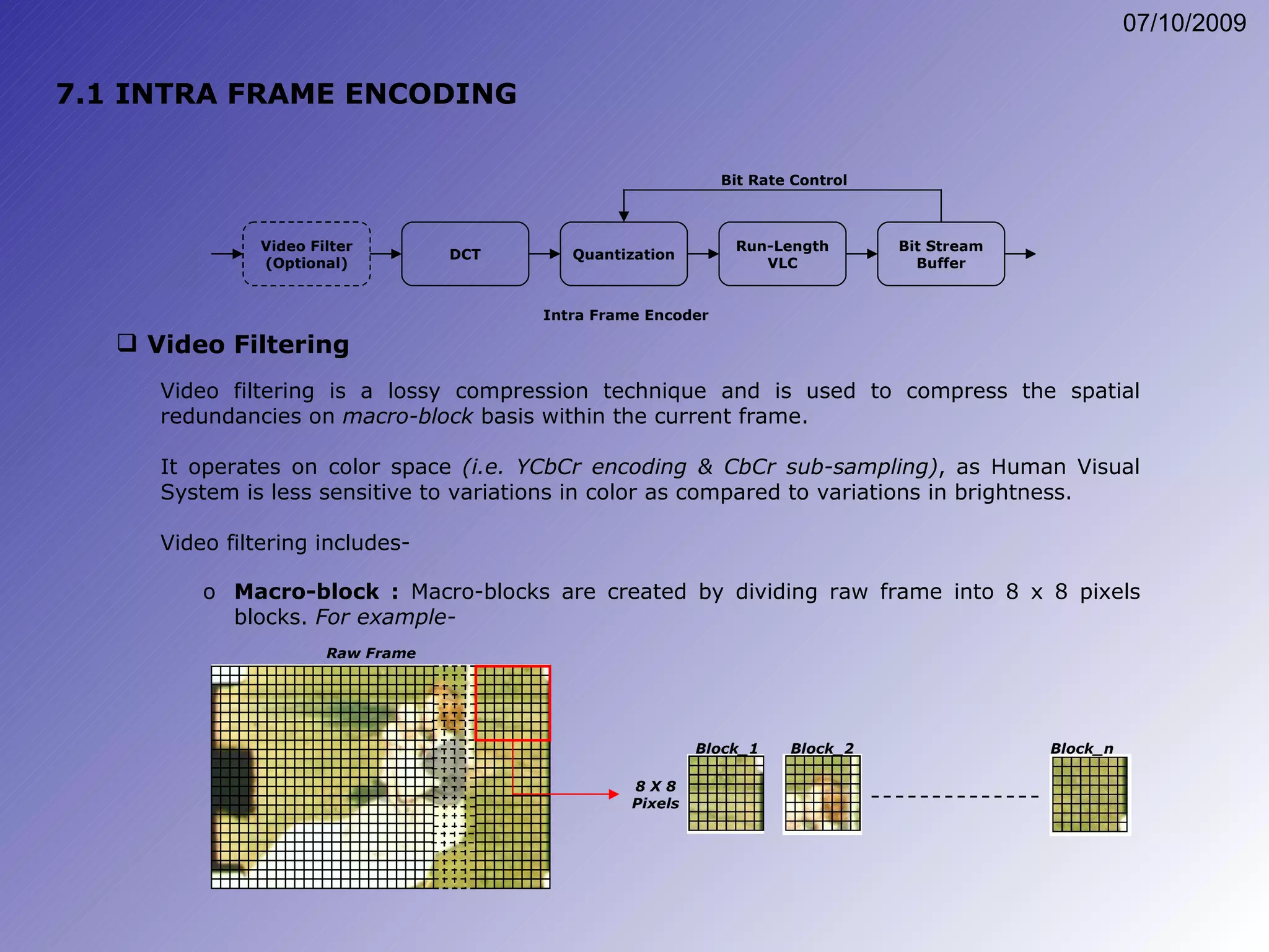 7.1 INTRA FRAME ENCODING Video Filtering Video filtering is a lossy compression technique and is used to compress the spatial redundancies on  macro-block  basis within the current frame. It operates on color space  (i.e. YCbCr encoding & CbCr sub-sampling) , as Human Visual System is less sensitive to variations in color as compared to variations in brightness. Video filtering includes- Macro-block :  Macro-blocks are created by dividing raw frame into 8 x 8 pixels blocks.  For example- Raw Frame Block_1 Block_2 Block_n 8 X 8 Pixels Quantization DCT Video Filter (Optional) Run-Length VLC Bit Stream Buffer Bit Rate Control Intra Frame Encoder 