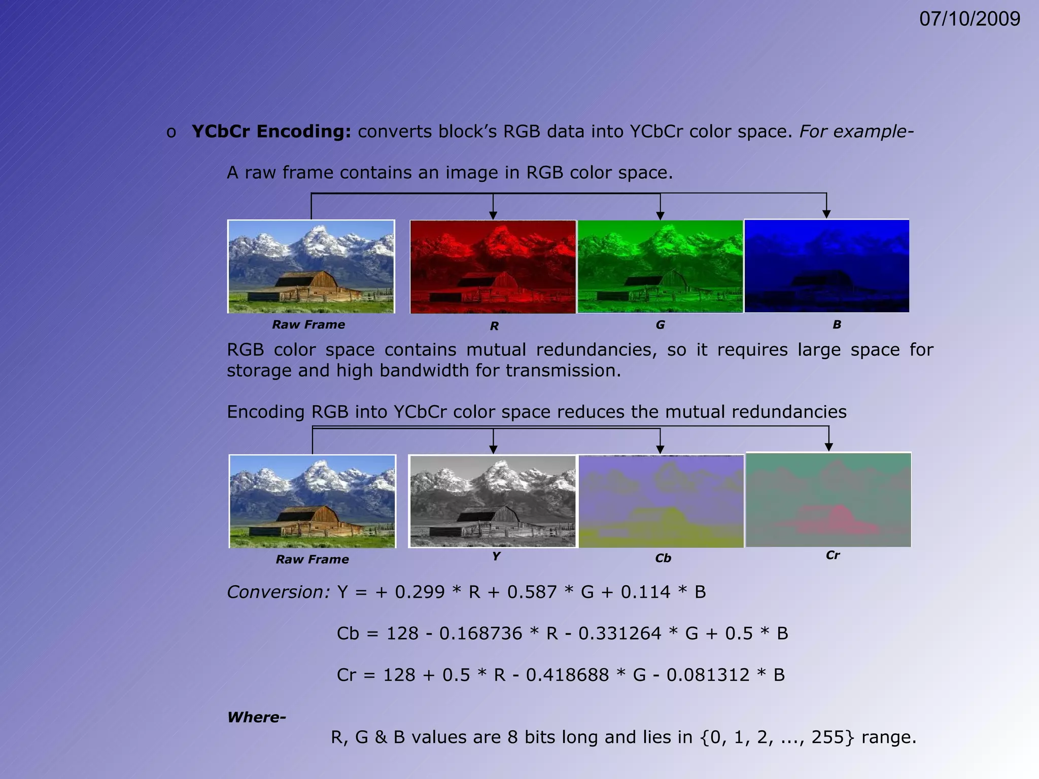 A raw frame contains an image in RGB color space. RGB color space contains mutual redundancies, so it requires large space for storage and high bandwidth for transmission. Encoding RGB into YCbCr color space reduces the mutual redundancies YCbCr Encoding:  converts block’s RGB data into YCbCr color space.  For example- Conversion:  Y = + 0.299 * R + 0.587 * G + 0.114 * B   Cb = 128 - 0.168736 * R - 0.331264 * G + 0.5 * B   Cr = 128 + 0.5 * R - 0.418688 * G - 0.081312 * B Where- R, G & B values are 8 bits long and lies in {0, 1, 2, ..., 255} range. Raw Frame G R B Raw Frame Y Cb Cr 