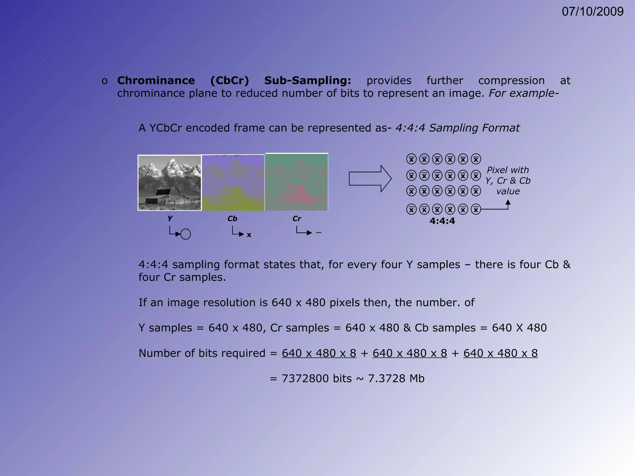 Chrominance (CbCr) Sub-Sampling:  provides further compression at chrominance plane to reduced number of bits to represent an image.  For example- A YCbCr encoded frame can be represented as-  4:4:4 Sampling Format 4:4:4 sampling format states that, for every four Y samples – there is four Cb & four Cr samples. If an image resolution is 640 x 480 pixels then, the number. of  Y samples = 640 x 480, Cr samples = 640 x 480 & Cb samples = 640 X 480 Number of bits required =  640 x 480 x 8  +  640 x 480 x 8  +  640 x 480 x 8     = 7372800 bits ~ 7.3728 Mb x Y Cb Cr x x x x x x x x x x x x x x x x x x x x x x x x 4:4:4 Pixel with Y, Cr & Cb value 