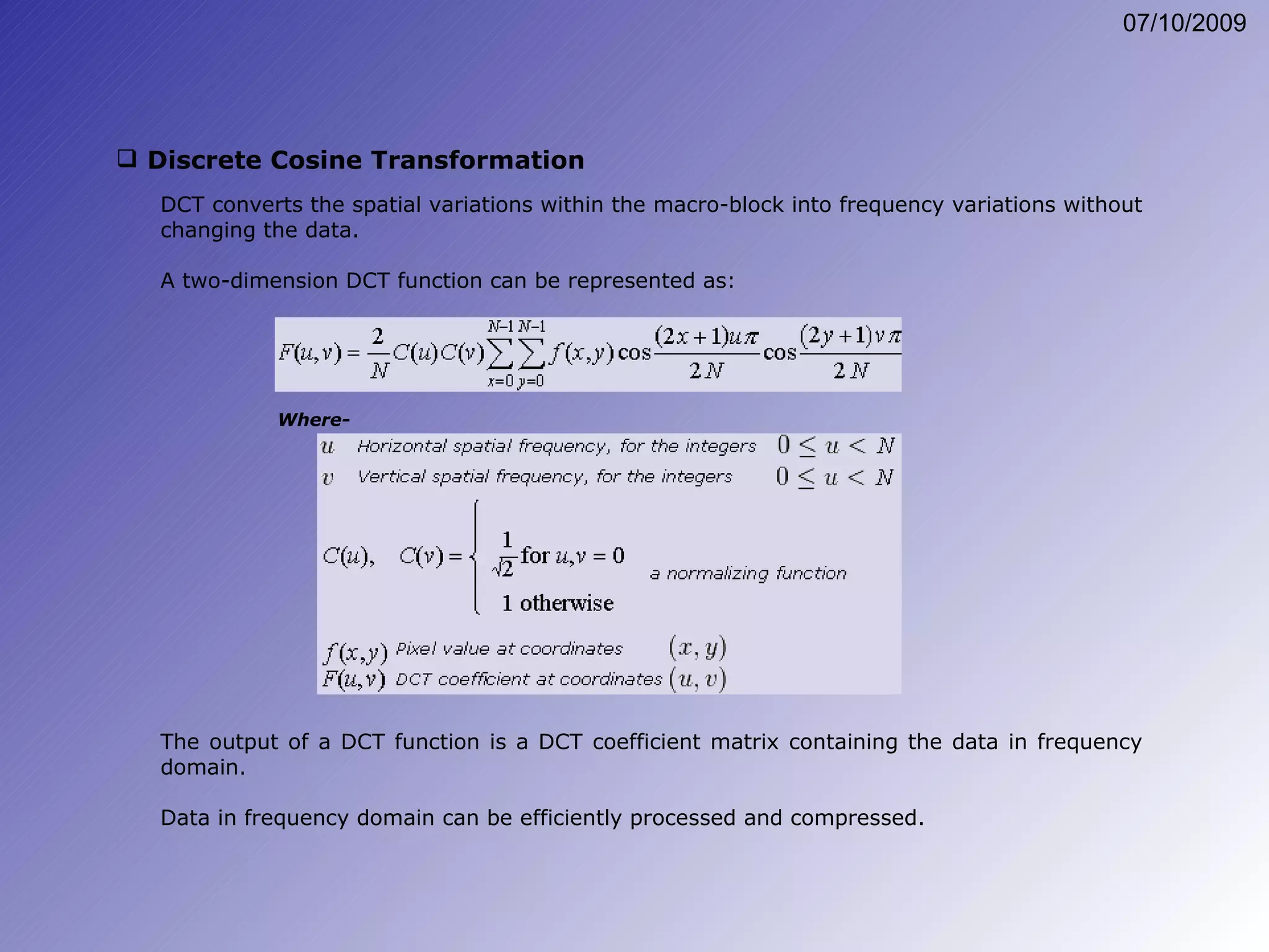 Discrete Cosine Transformation DCT converts the spatial variations within the macro-block into frequency variations without changing the data. A two-dimension DCT function can be represented as: The output of a DCT function is a DCT coefficient matrix containing the data in frequency domain. Data in frequency domain can be efficiently processed and compressed. Where- 