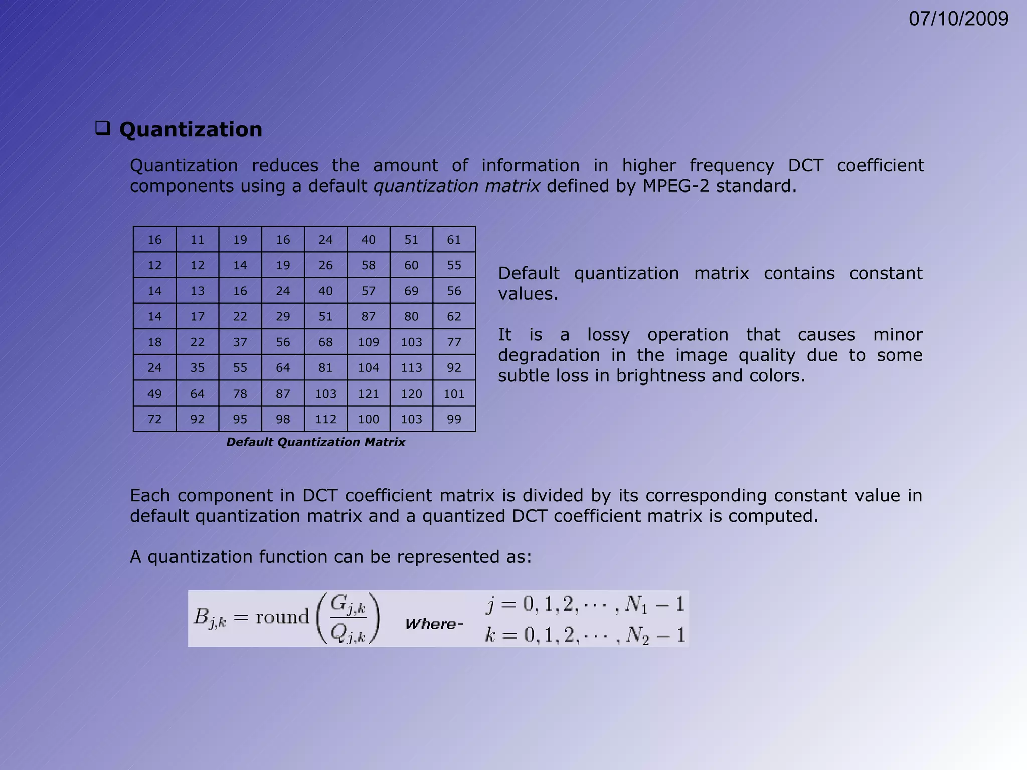 Quantization Quantization reduces the amount of information in higher frequency DCT coefficient components using a default  quantization matrix  defined by MPEG-2 standard. Default quantization matrix contains constant values. It is a lossy operation that causes minor degradation in the image quality due to some subtle loss in brightness and colors. Each component in DCT coefficient matrix is divided by its corresponding constant value in default quantization matrix and a quantized DCT coefficient matrix is computed. A quantization function can be represented as: 16 11 19 16 24 40 51 61 12 12 14 19 26 58 60 55 14 13 16 24 40 57 69 56 14 17 22 29 51 87 80 62 18 22 37 56 68 109 103 77 24 35 55 64 81 104 113 92 49 64 78 87 103 121 120 101 72 92 95 98 112 100 103 99 Default Quantization Matrix 