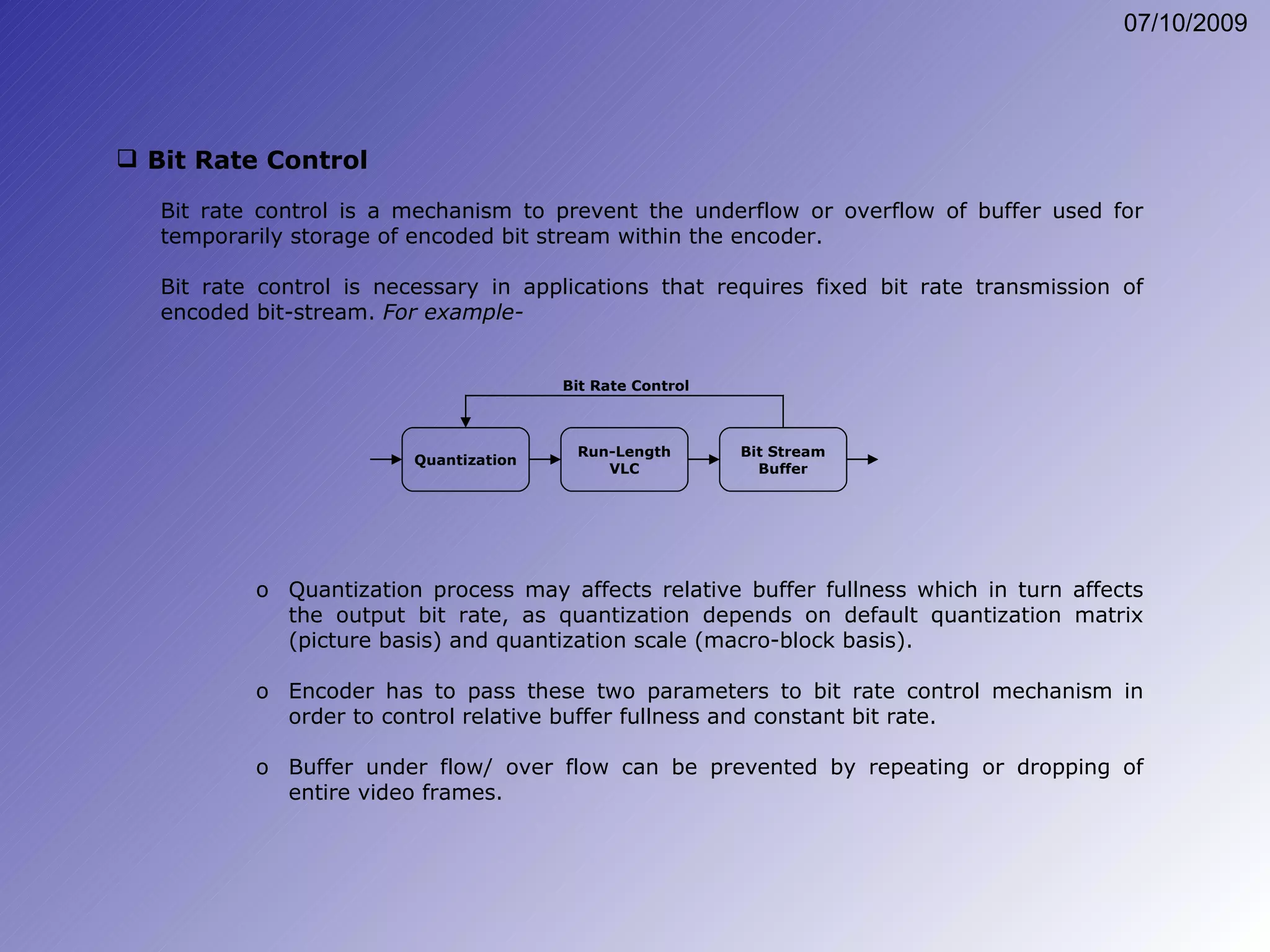 Bit Rate Control Bit rate control is a mechanism to prevent the underflow or overflow of buffer used for temporarily storage of encoded bit stream within the encoder. Bit rate control is necessary in applications that requires fixed bit rate transmission of encoded bit-stream.  For example- Quantization process may affects relative buffer fullness which in turn affects the output bit rate, as quantization depends on default quantization matrix (picture basis) and quantization scale (macro-block basis). Encoder has to pass these two parameters to bit rate control mechanism in order to control relative buffer fullness and constant bit rate. Buffer under flow/ over flow can be prevented by repeating or dropping of entire video frames. Quantization Run-Length VLC Bit Stream Buffer Bit Rate Control 