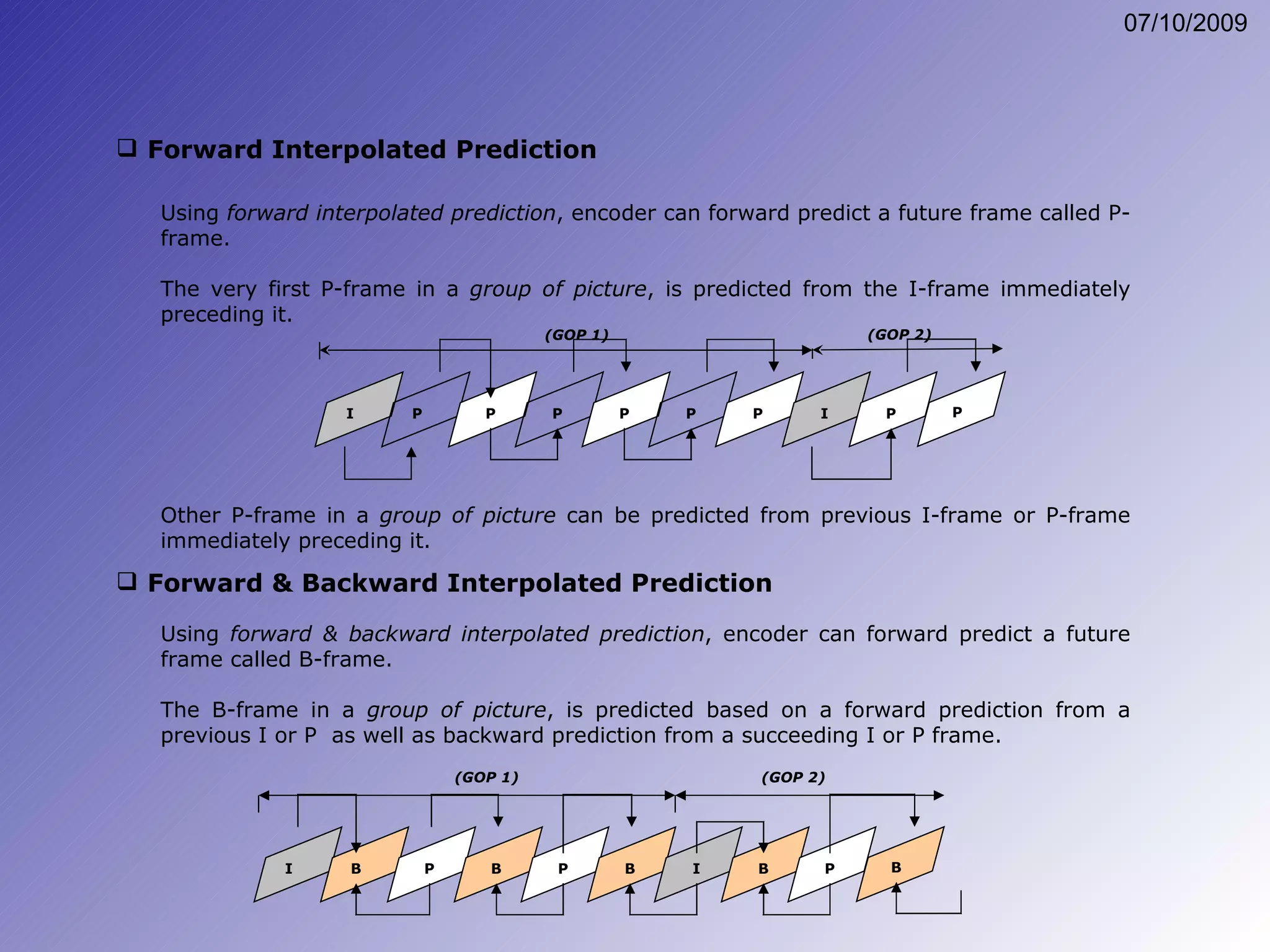 Using  forward interpolated prediction , encoder can forward predict a future frame called P-frame. The very first P-frame in a  group of picture , is predicted from the I-frame immediately preceding it. Other P-frame in a  group of picture  can be predicted from previous I-frame or P-frame immediately preceding it. Forward Interpolated Prediction Forward & Backward Interpolated Prediction Using  forward & backward interpolated prediction , encoder can forward predict a future frame called B-frame. The B-frame in a  group of picture , is predicted based on a forward prediction from a previous I or P  as well as backward prediction from a succeeding I or P frame. I P P P P P P I P P (GOP 1) (GOP 2) I B P B P B I B P B (GOP 1) (GOP 2) 