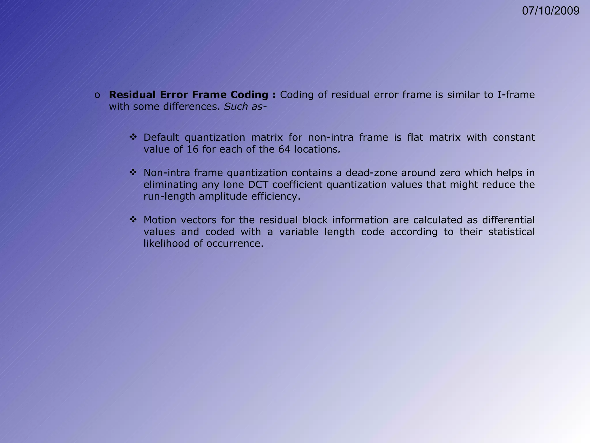 Default quantization matrix for non-intra frame is flat matrix with constant value of 16 for each of the 64 locations . Non-intra frame quantization contains a dead-zone around zero which helps in eliminating any lone DCT coefficient quantization values that might reduce the run-length amplitude efficiency. Motion vectors for the residual block information are calculated as differential values and coded with a variable length code according to their statistical likelihood of occurrence. Residual Error Frame Coding :  Coding of residual error frame is similar to I-frame with some differences.  Such as- 