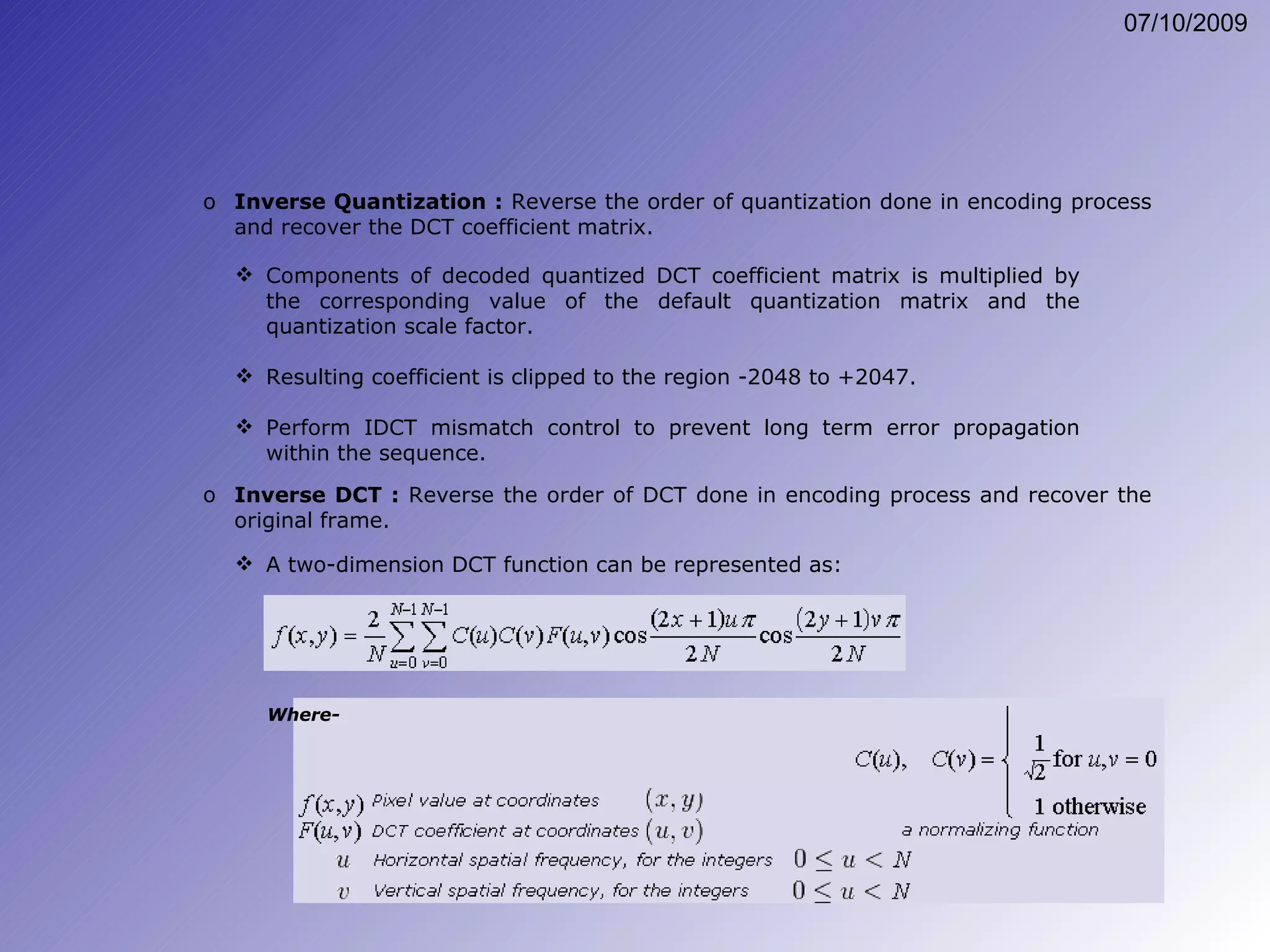 Inverse Quantization :  Reverse the order of quantization done in encoding process and recover the DCT coefficient matrix. Components of decoded quantized DCT coefficient matrix is multiplied by the corresponding value of the default quantization matrix and the quantization scale factor. Resulting coefficient is clipped to the region -2048 to +2047. Perform IDCT mismatch control to prevent long term error propagation within the sequence. Inverse DCT :  Reverse the order of DCT done in encoding process and recover the original frame. A two-dimension DCT function can be represented as: Where- 