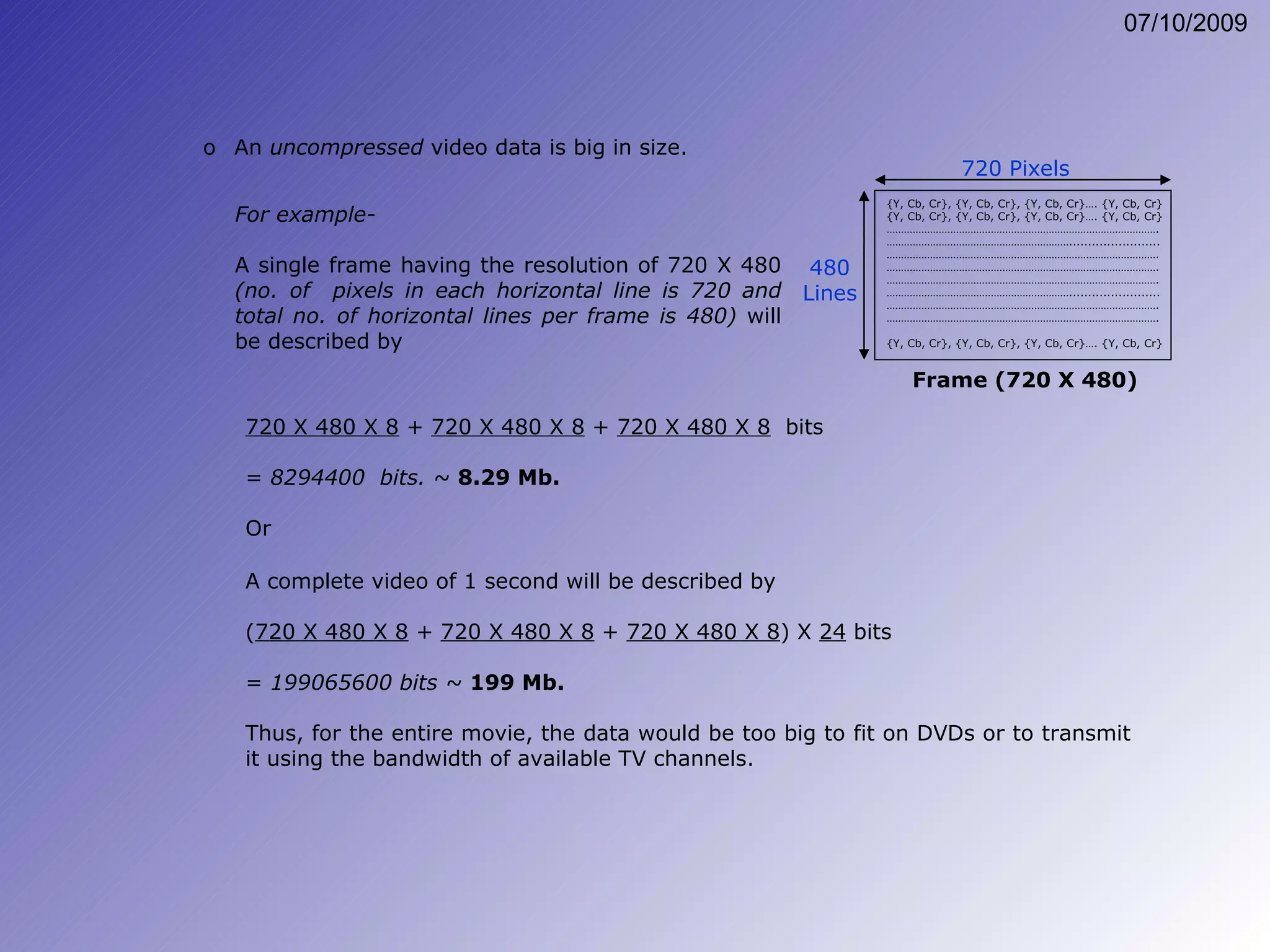 For example- A single frame having the resolution of 720 X 480  (no. of  pixels in each horizontal line is 720 and total no. of horizontal lines per frame is 480)  will be described by A complete video of 1 second will be described by  ( 720 X 480 X 8  +  720 X 480 X 8  +  720 X 480 X 8 ) X  24  bits =  199065600 bits ~  199 Mb. Thus, for the entire movie, the data would be too big to fit on DVDs or to transmit it using the bandwidth of available TV channels. An  uncompressed  video data is big in size. 720 X 480 X 8  +  720 X 480 X 8  +  720 X 480 X 8   bits =  8294400  bits. ~  8.29 Mb. Or {Y, Cb, Cr}, {Y, Cb, Cr}, {Y, Cb, Cr}…. {Y, Cb, Cr} {Y, Cb, Cr}, {Y, Cb, Cr}, {Y, Cb, Cr}…. {Y, Cb, Cr} ………………………………………………………………………………… . ……………………………………………………… ........................ ………………………………………………………………………………… . ………………………………………………………………………………… . ………………………………………………………………………………… . ……………………………………………………… ........................ ………………………………………………………………………………… . ………………………………………………………………………………… . {Y, Cb, Cr}, {Y, Cb, Cr}, {Y, Cb, Cr}…. {Y, Cb, Cr} 720 Pixels 480 Lines Frame (720 X 480) 