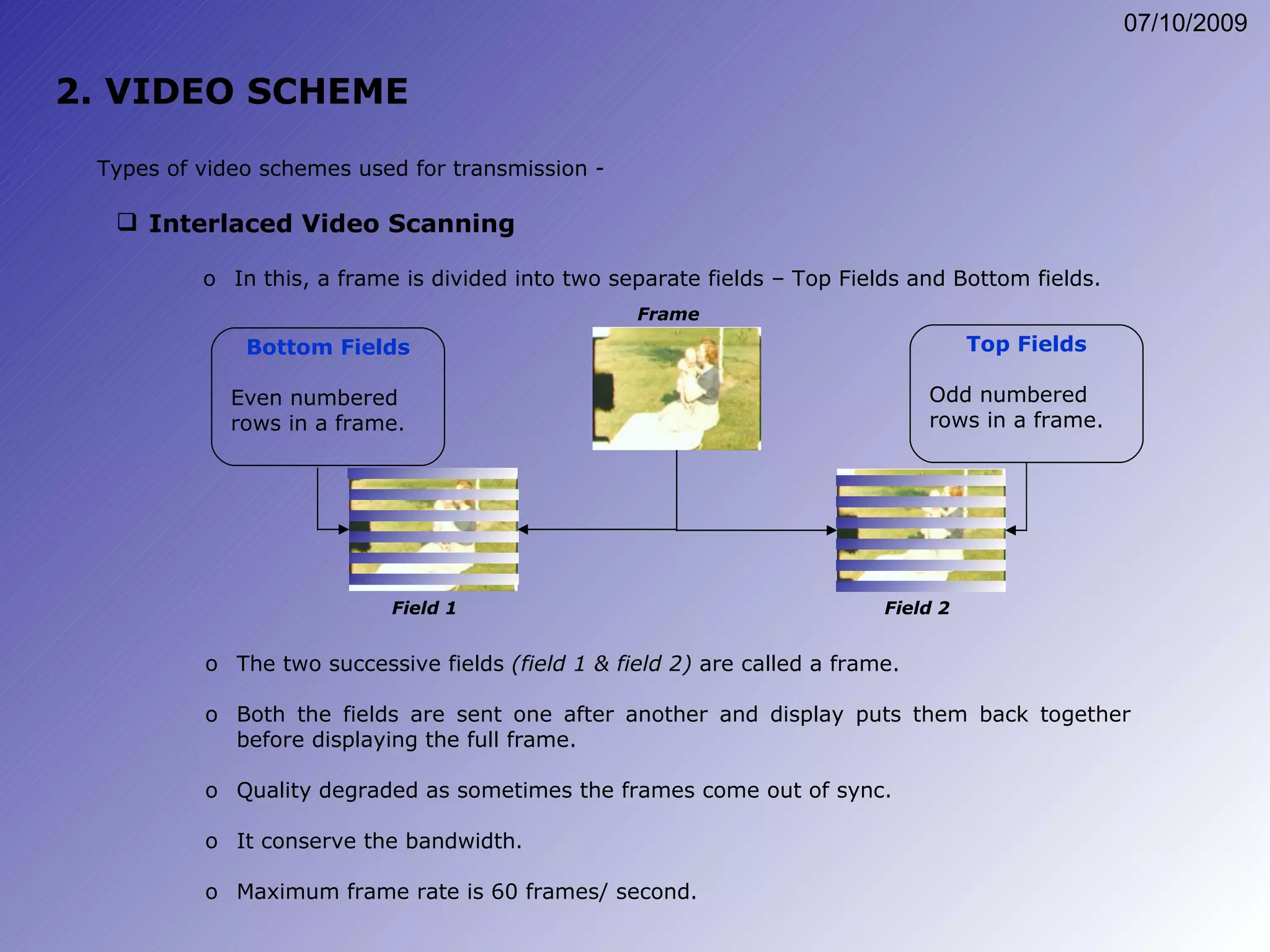 2. VIDEO SCHEME Interlaced Video Scanning Types of video schemes used for transmission - Bottom Fields Even numbered rows in a frame. Top Fields Odd numbered rows in a frame. The two successive fields  (field 1 & field 2)  are called a frame. Both the fields are sent one after another and display puts them back together before displaying the full frame. Quality degraded as sometimes the frames come out of sync. It conserve the bandwidth. Maximum frame rate is 60 frames/ second. In this, a frame is divided into two separate fields – Top Fields and Bottom fields. Field 1 Field 2 Frame 